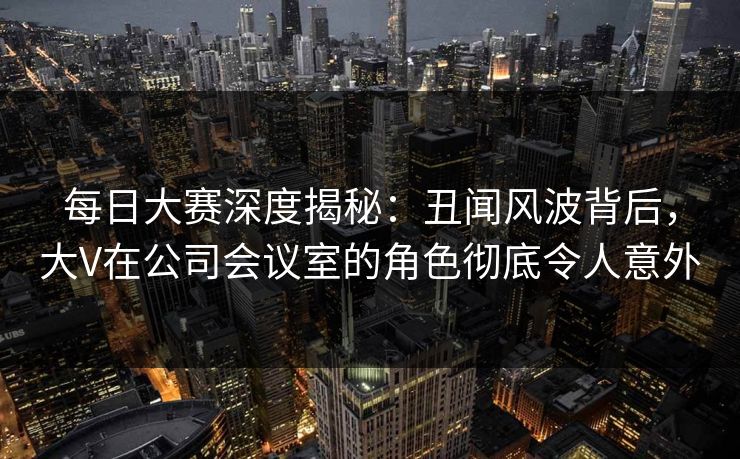 每日大赛深度揭秘：丑闻风波背后，大V在公司会议室的角色彻底令人意外