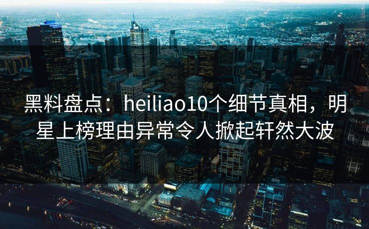 黑料盘点：heiliao10个细节真相，明星上榜理由异常令人掀起轩然大波