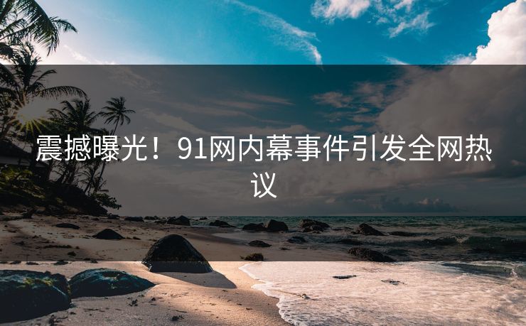 震撼曝光！91网内幕事件引发全网热议