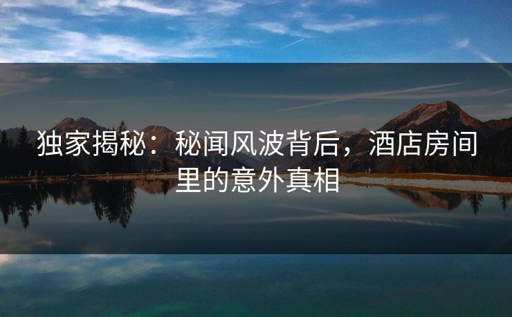 独家揭秘：秘闻风波背后，酒店房间里的意外真相