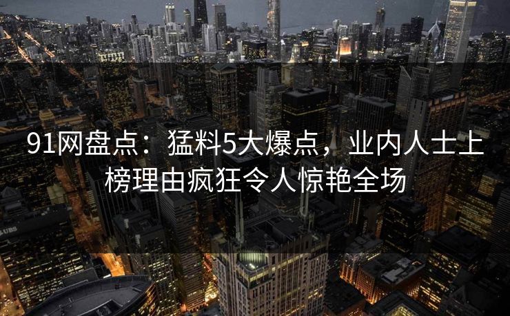 91网盘点：猛料5大爆点，业内人士上榜理由疯狂令人惊艳全场