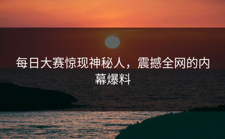 每日大赛惊现神秘人，震撼全网的内幕爆料
