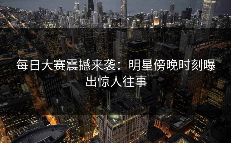 每日大赛震撼来袭：明星傍晚时刻曝出惊人往事
