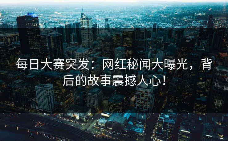 每日大赛突发：网红秘闻大曝光，背后的故事震撼人心！  第1张