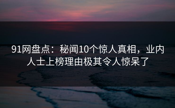 91网盘点：秘闻10个惊人真相，业内人士上榜理由极其令人惊呆了