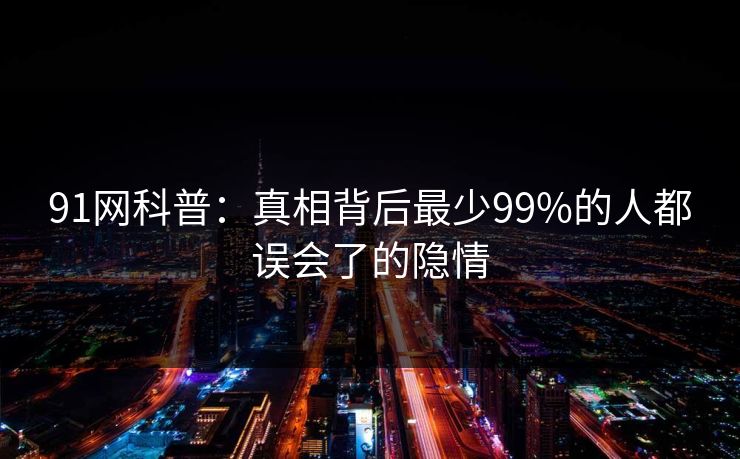 91网科普：真相背后最少99%的人都误会了的隐情  第1张