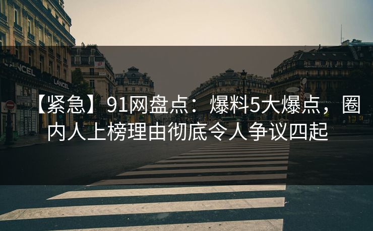 【紧急】91网盘点：爆料5大爆点，圈内人上榜理由彻底令人争议四起