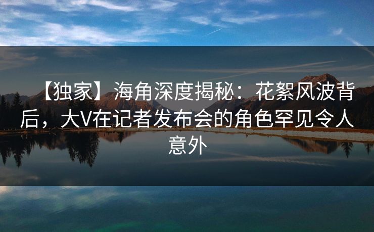 【独家】海角深度揭秘：花絮风波背后，大V在记者发布会的角色罕见令人意外  第1张