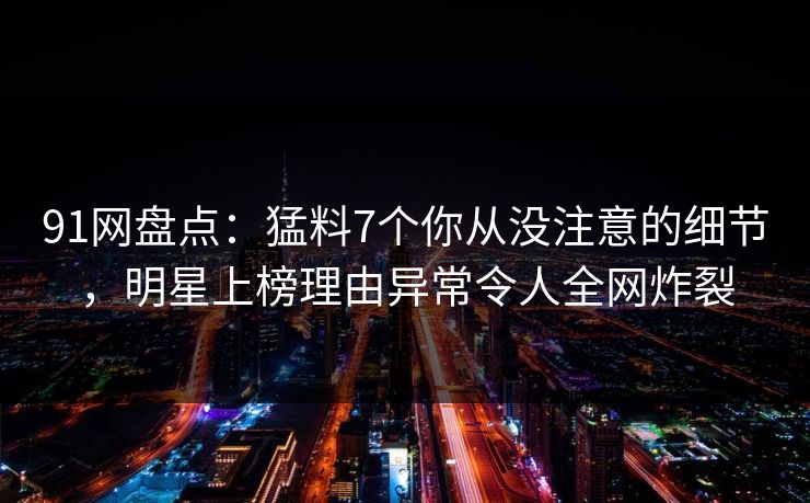91网盘点：猛料7个你从没注意的细节，明星上榜理由异常令人全网炸裂