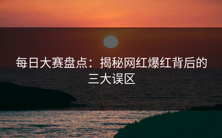 每日大赛盘点：揭秘网红爆红背后的三大误区  第1张