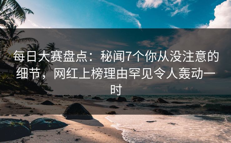 每日大赛盘点：秘闻7个你从没注意的细节，网红上榜理由罕见令人轰动一时