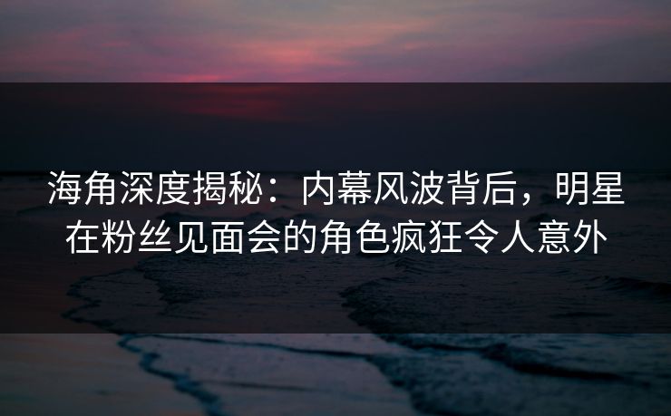 海角深度揭秘：内幕风波背后，明星在粉丝见面会的角色疯狂令人意外  第1张
