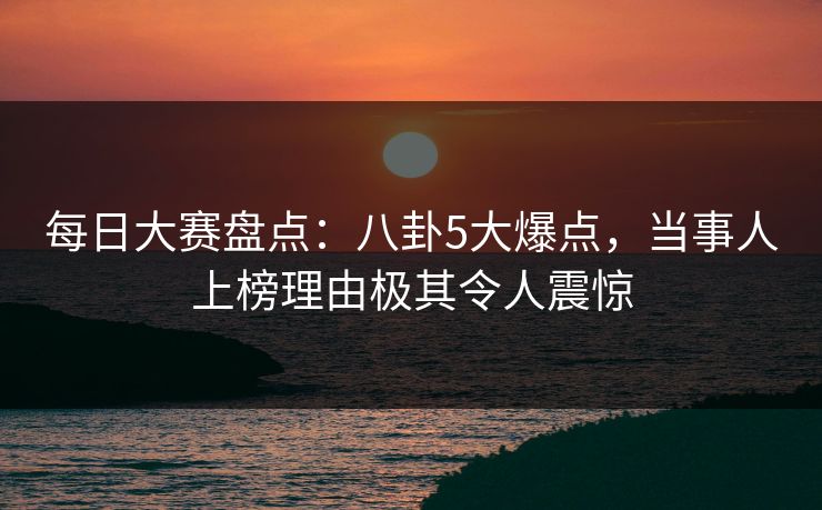 每日大赛盘点：八卦5大爆点，当事人上榜理由极其令人震惊