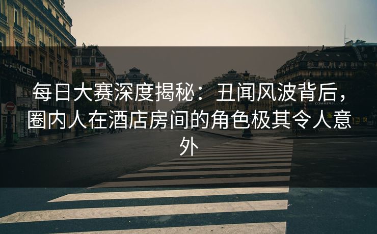 每日大赛深度揭秘：丑闻风波背后，圈内人在酒店房间的角色极其令人意外