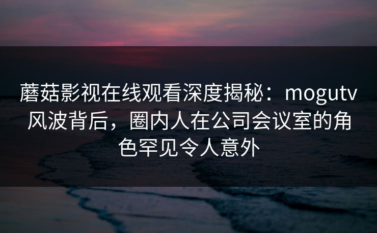 蘑菇影视在线观看深度揭秘：mogutv风波背后，圈内人在公司会议室的角色罕见令人意外