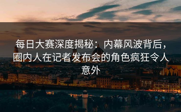 每日大赛深度揭秘：内幕风波背后，圈内人在记者发布会的角色疯狂令人意外