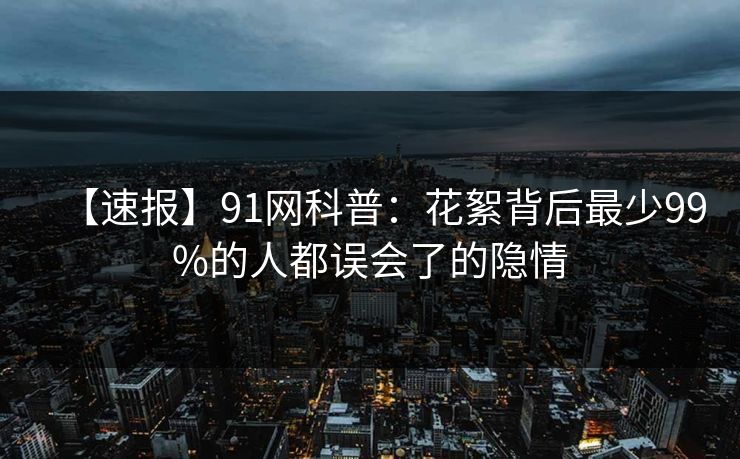 【速报】91网科普：花絮背后最少99%的人都误会了的隐情