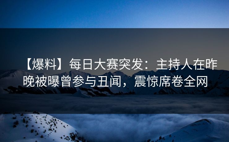 【爆料】每日大赛突发：主持人在昨晚被曝曾参与丑闻，震惊席卷全网