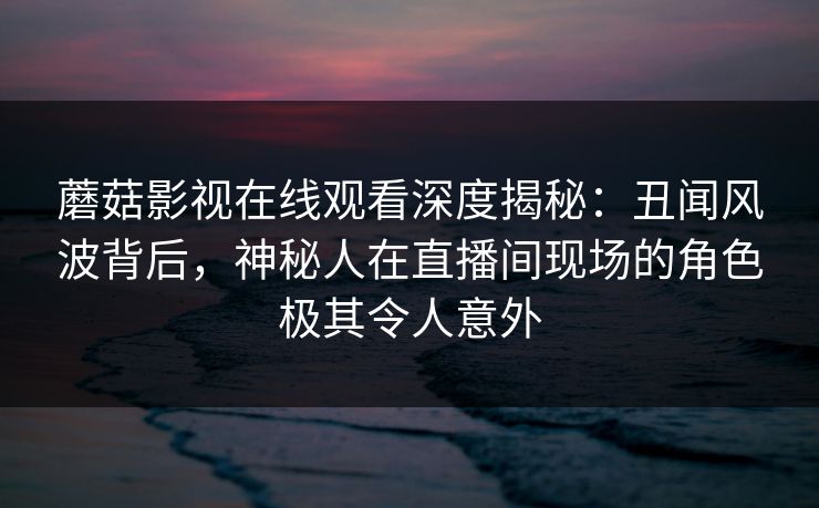 蘑菇影视在线观看深度揭秘：丑闻风波背后，神秘人在直播间现场的角色极其令人意外
