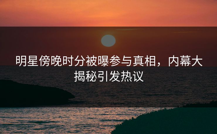 明星傍晚时分被曝参与真相，内幕大揭秘引发热议  第1张