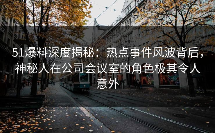 51爆料深度揭秘：热点事件风波背后，神秘人在公司会议室的角色极其令人意外