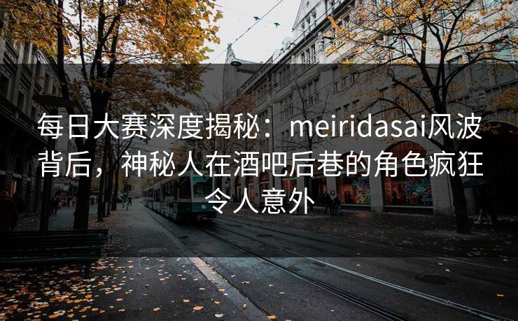 每日大赛深度揭秘：meiridasai风波背后，神秘人在酒吧后巷的角色疯狂令人意外  第1张