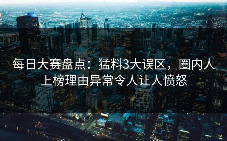 每日大赛盘点：猛料3大误区，圈内人上榜理由异常令人让人愤怒
