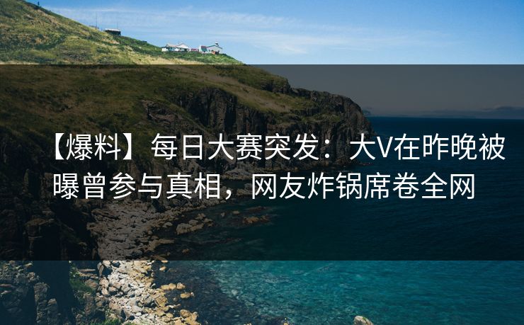 【爆料】每日大赛突发：大V在昨晚被曝曾参与真相，网友炸锅席卷全网