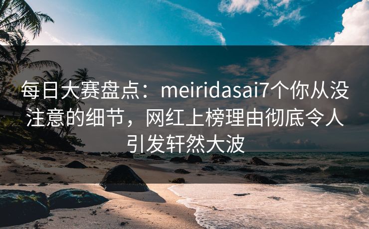 每日大赛盘点：meiridasai7个你从没注意的细节，网红上榜理由彻底令人引发轩然大波