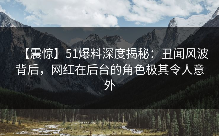 【震惊】51爆料深度揭秘：丑闻风波背后，网红在后台的角色极其令人意外