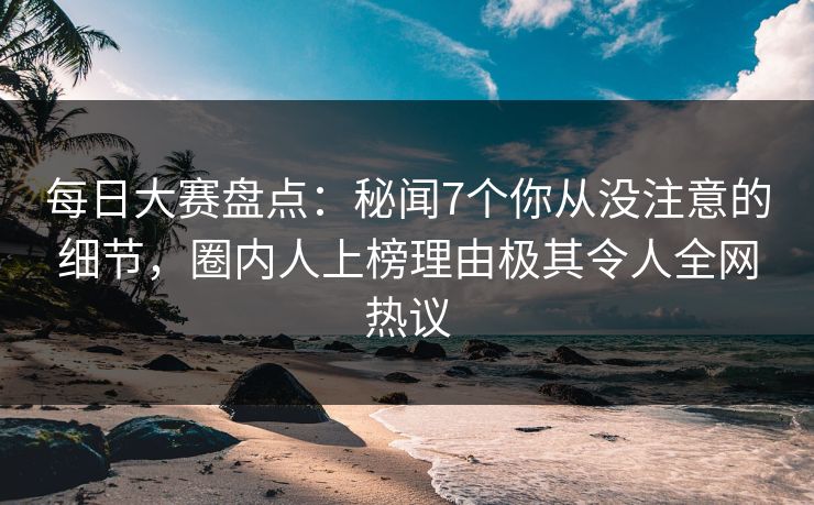 每日大赛盘点：秘闻7个你从没注意的细节，圈内人上榜理由极其令人全网热议