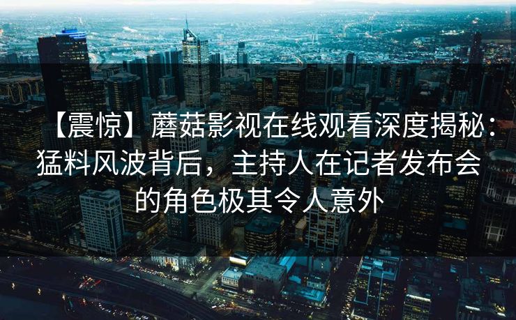 【震惊】蘑菇影视在线观看深度揭秘：猛料风波背后，主持人在记者发布会的角色极其令人意外