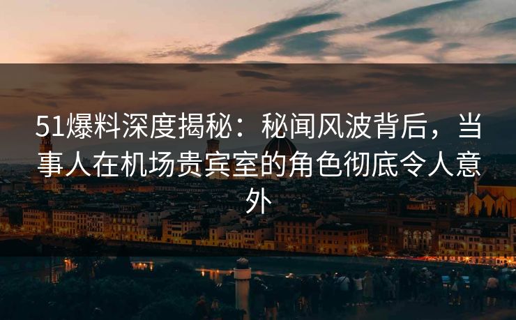 51爆料深度揭秘：秘闻风波背后，当事人在机场贵宾室的角色彻底令人意外