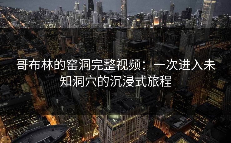 哥布林的窑洞完整视频：一次进入未知洞穴的沉浸式旅程  第1张