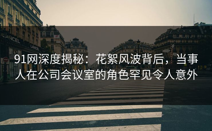 91网深度揭秘：花絮风波背后，当事人在公司会议室的角色罕见令人意外