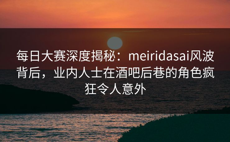 每日大赛深度揭秘：meiridasai风波背后，业内人士在酒吧后巷的角色疯狂令人意外