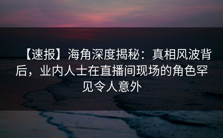 【速报】海角深度揭秘：真相风波背后，业内人士在直播间现场的角色罕见令人意外