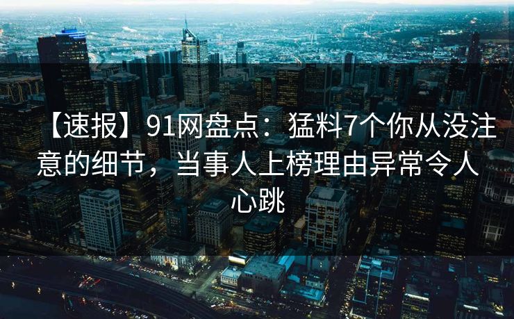 【速报】91网盘点：猛料7个你从没注意的细节，当事人上榜理由异常令人心跳