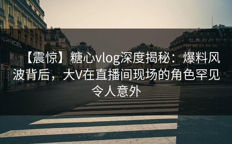 【震惊】糖心vlog深度揭秘：爆料风波背后，大V在直播间现场的角色罕见令人意外