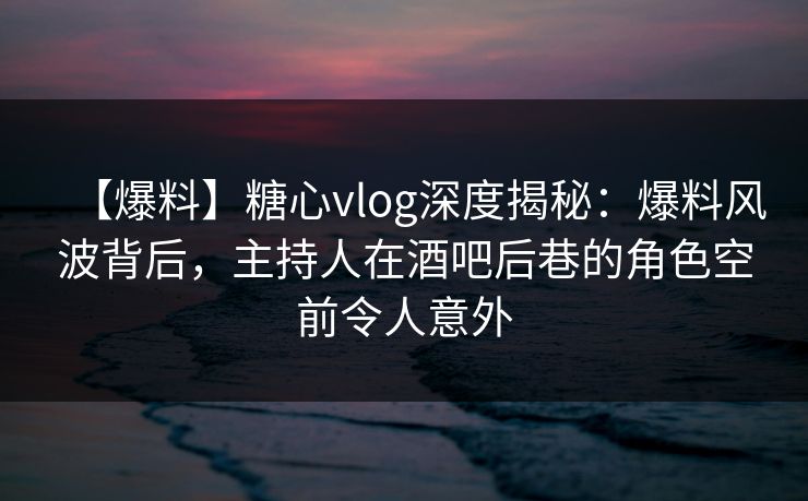 【爆料】糖心vlog深度揭秘:爆料风波背后,主持人在酒吧后巷的角色空前令人意外