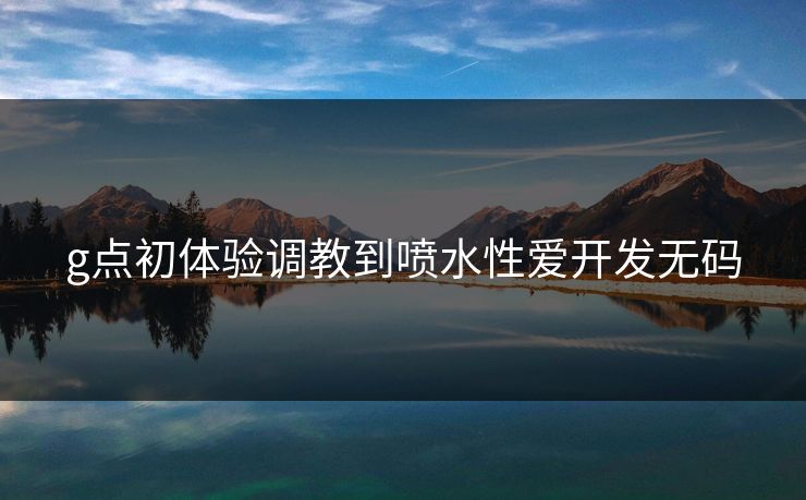 g点初体验调教到喷水性爱开发无码
