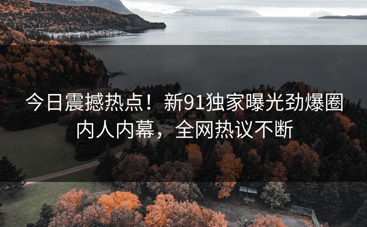 今日震撼热点！新91独家曝光劲爆圈内人内幕，全网热议不断