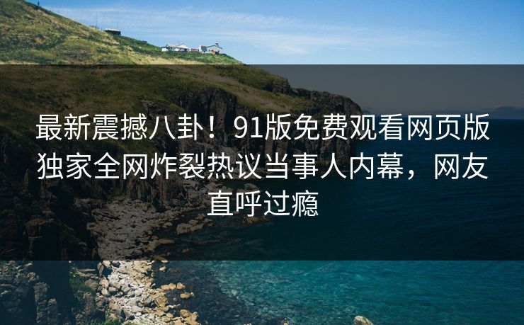 最新震撼八卦！91版免费观看网页版独家全网炸裂热议当事人内幕，网友直呼过瘾