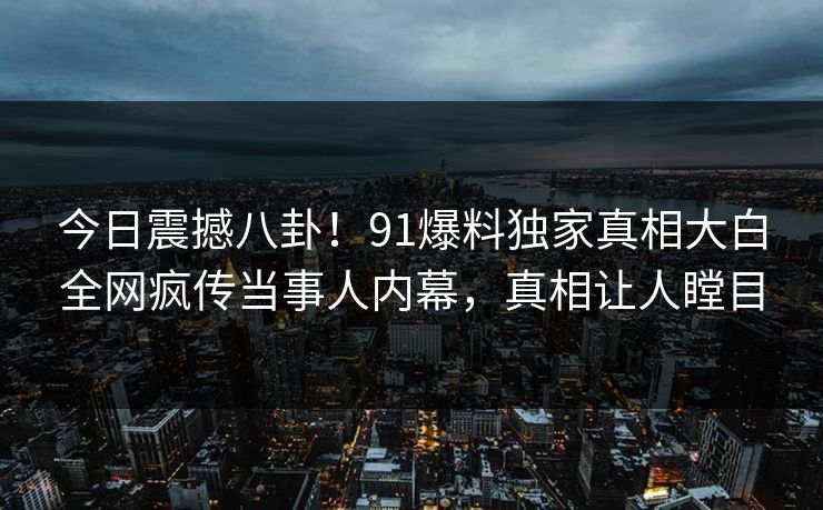 今日震撼八卦！91爆料独家真相大白全网疯传当事人内幕，真相让人瞠目  第1张