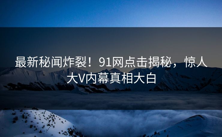 最新秘闻炸裂！91网点击揭秘，惊人大V内幕真相大白  第1张