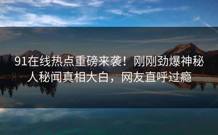91在线热点重磅来袭！刚刚劲爆神秘人秘闻真相大白，网友直呼过瘾  第1张