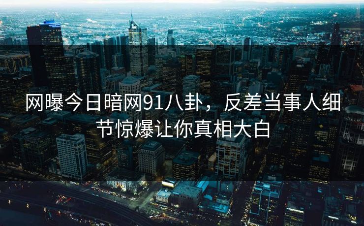 网曝今日暗网91八卦，反差当事人细节惊爆让你真相大白