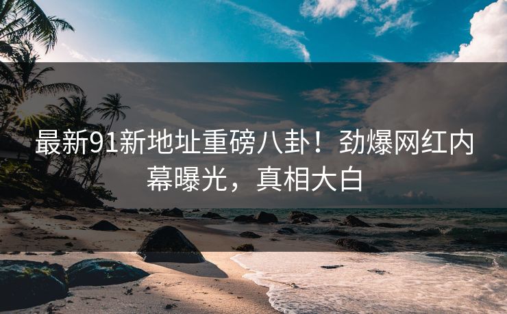 最新91新地址重磅八卦！劲爆网红内幕曝光，真相大白  第1张