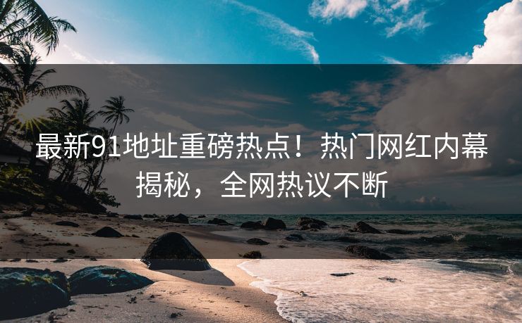 最新91地址重磅热点！热门网红内幕揭秘，全网热议不断  第1张