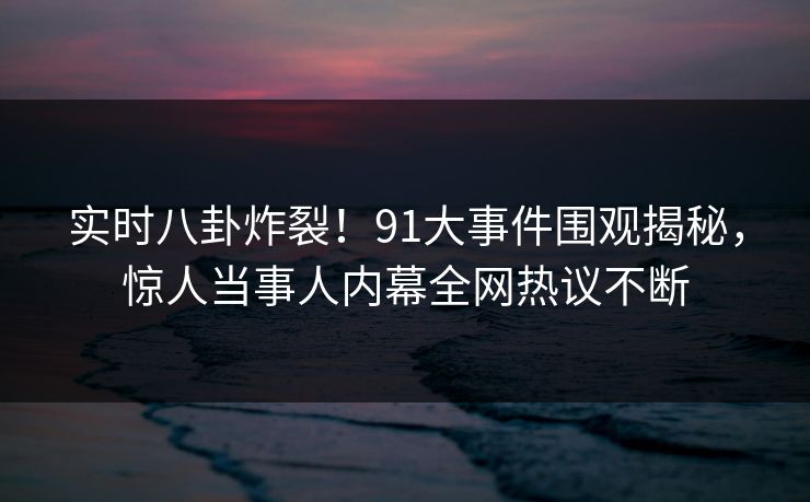 实时八卦炸裂！91大事件围观揭秘，惊人当事人内幕全网热议不断